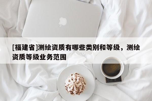 [福建省]測繪資質(zhì)有哪些類別和等級，測繪資質(zhì)等級業(yè)務(wù)范圍