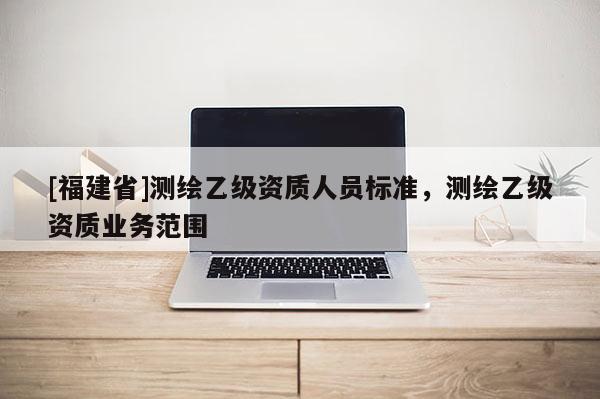 [福建省]測繪乙級資質人員標準，測繪乙級資質業務范圍