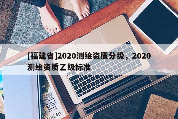 [福建省]2020測繪資質分級，2020測繪資質乙級標準