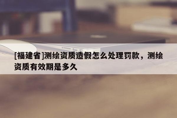 [福建省]測繪資質造假怎么處理罰款，測繪資質有效期是多久