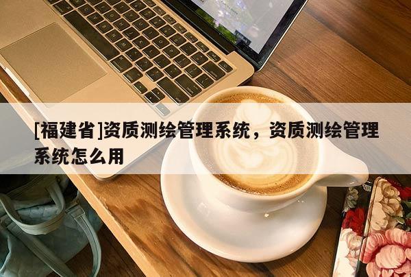 [福建省]資質(zhì)測(cè)繪管理系統(tǒng)，資質(zhì)測(cè)繪管理系統(tǒng)怎么用