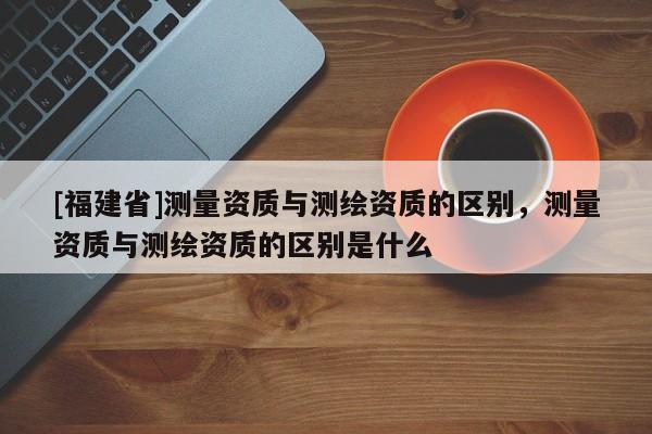 [福建省]測量資質(zhì)與測繪資質(zhì)的區(qū)別，測量資質(zhì)與測繪資質(zhì)的區(qū)別是什么