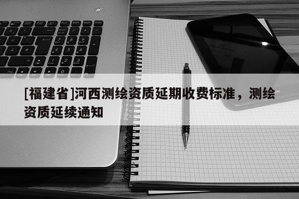 [福建省]河西測繪資質延期收費標準，測繪資質延續通知