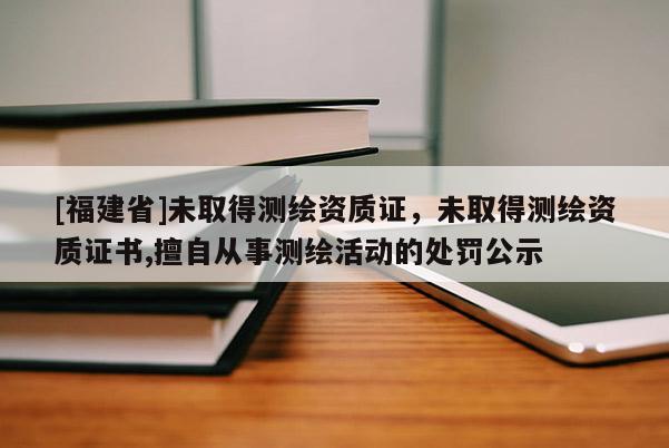 [福建省]未取得測繪資質證，未取得測繪資質證書,擅自從事測繪活動的處罰公示