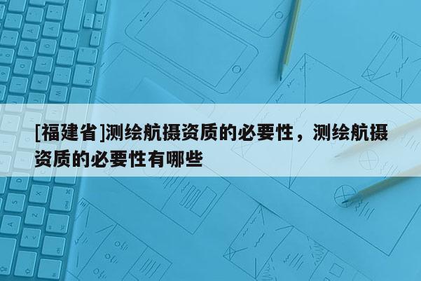 [福建省]測(cè)繪航攝資質(zhì)的必要性，測(cè)繪航攝資質(zhì)的必要性有哪些