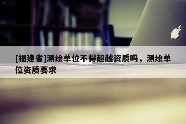 [福建省]測繪單位不得超越資質嗎，測繪單位資質要求
