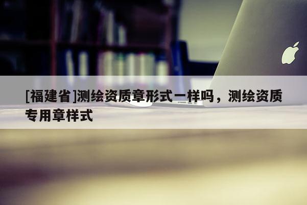 [福建省]測繪資質章形式一樣嗎，測繪資質專用章樣式