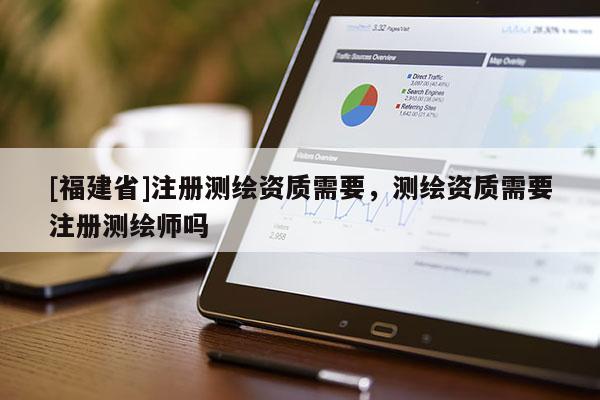 [福建省]注冊測繪資質需要，測繪資質需要注冊測繪師嗎