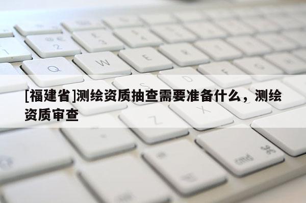 [福建省]測繪資質抽查需要準備什么，測繪資質審查