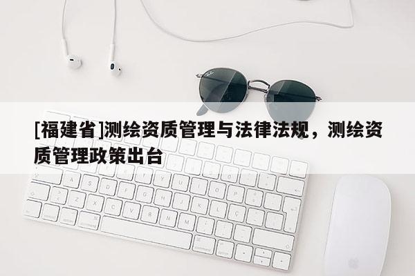 [福建省]測繪資質管理與法律法規，測繪資質管理政策出臺