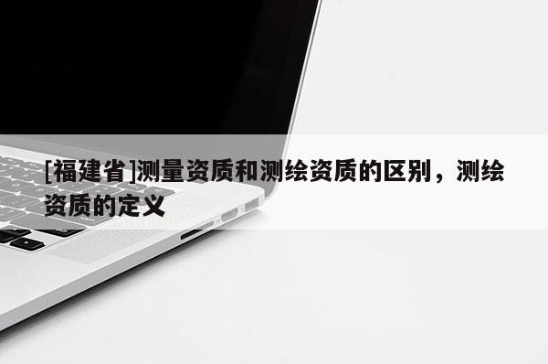 [福建省]測(cè)量資質(zhì)和測(cè)繪資質(zhì)的區(qū)別，測(cè)繪資質(zhì)的定義