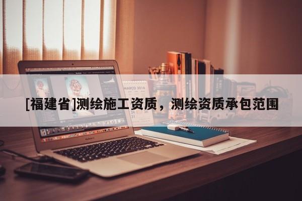 [福建省]測繪施工資質，測繪資質承包范圍