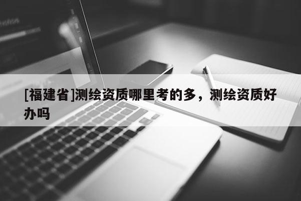 [福建省]測繪資質哪里考的多，測繪資質好辦嗎