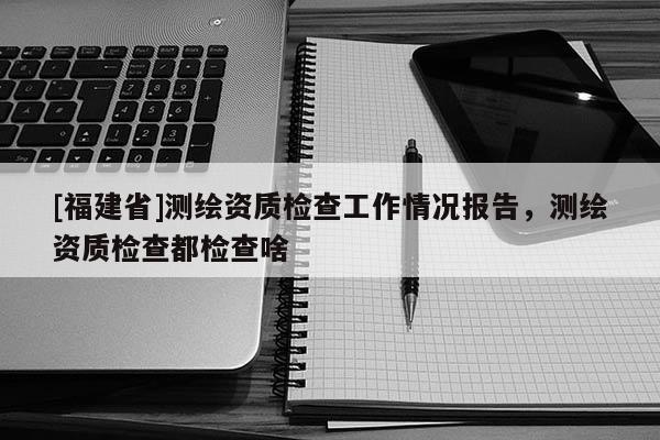 [福建省]測繪資質檢查工作情況報告，測繪資質檢查都檢查啥