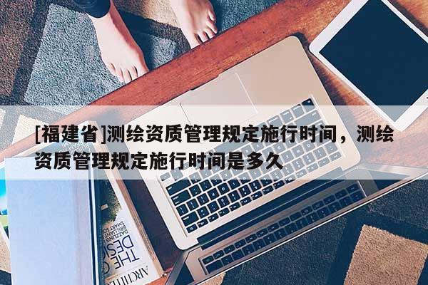 [福建省]測繪資質管理規定施行時間，測繪資質管理規定施行時間是多久