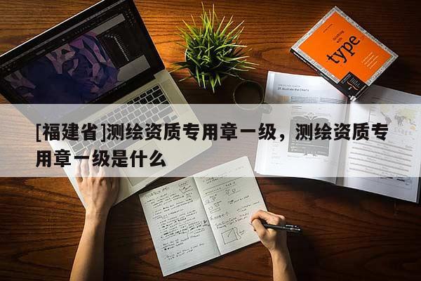 [福建省]測繪資質專用章一級，測繪資質專用章一級是什么