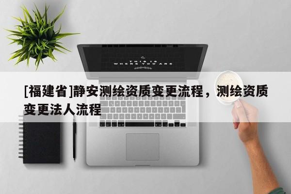 [福建省]靜安測(cè)繪資質(zhì)變更流程，測(cè)繪資質(zhì)變更法人流程