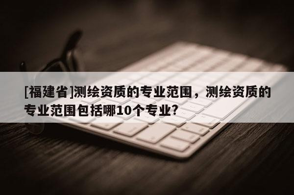 [福建省]測繪資質的專業范圍，測繪資質的專業范圍包括哪10個專業?