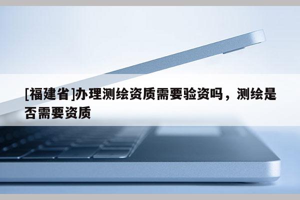 [福建省]辦理測繪資質(zhì)需要驗資嗎，測繪是否需要資質(zhì)