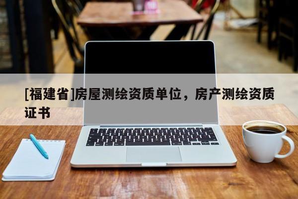 [福建省]房屋測(cè)繪資質(zhì)單位，房產(chǎn)測(cè)繪資質(zhì)證書