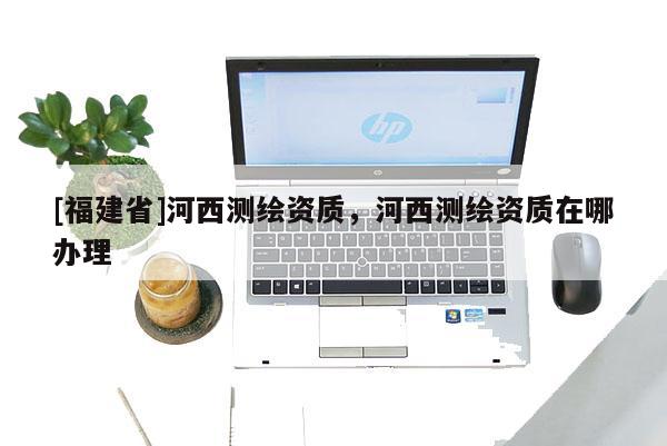 [福建省]河西測繪資質，河西測繪資質在哪辦理