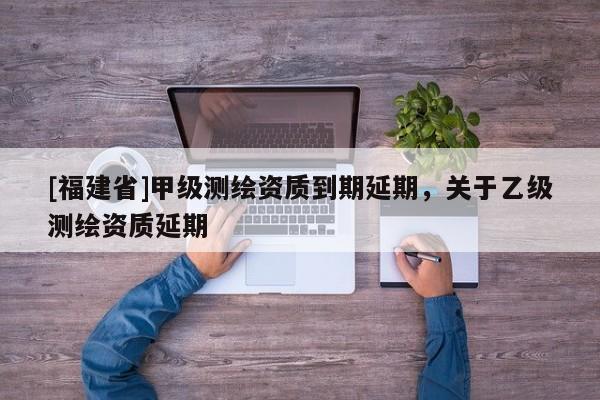[福建省]甲級測繪資質到期延期，關于乙級測繪資質延期