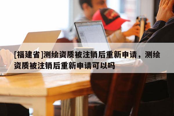 [福建省]測繪資質(zhì)被注銷后重新申請，測繪資質(zhì)被注銷后重新申請可以嗎