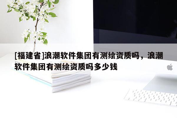 [福建省]浪潮軟件集團有測繪資質嗎，浪潮軟件集團有測繪資質嗎多少錢