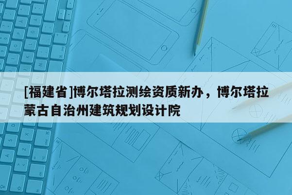 [福建省]博爾塔拉測繪資質新辦，博爾塔拉蒙古自治州建筑規劃設計院