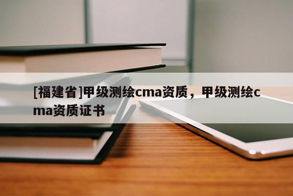 [福建省]甲級測繪cma資質(zhì)，甲級測繪cma資質(zhì)證書