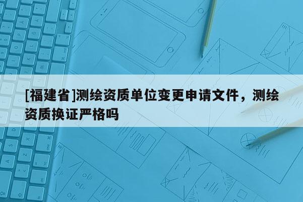 [福建省]測繪資質(zhì)單位變更申請文件，測繪資質(zhì)換證嚴(yán)格嗎