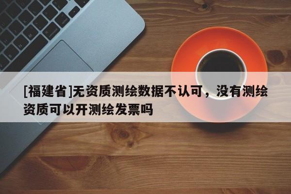 [福建省]無資質測繪數據不認可，沒有測繪資質可以開測繪發票嗎