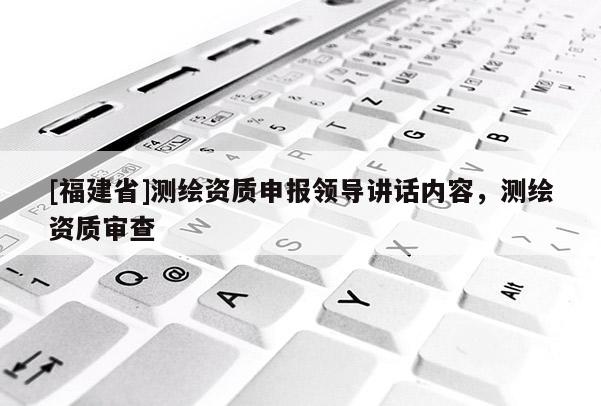 [福建省]測繪資質(zhì)申報領(lǐng)導(dǎo)講話內(nèi)容，測繪資質(zhì)審查