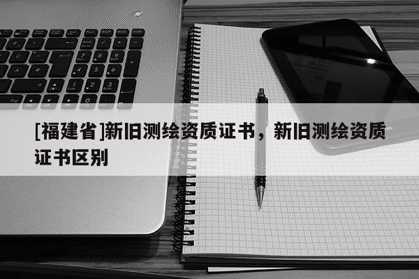 [福建省]新舊測繪資質證書，新舊測繪資質證書區別