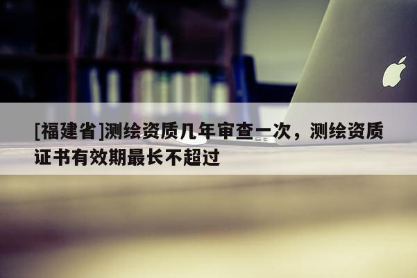 [福建省]測繪資質幾年審查一次，測繪資質證書有效期最長不超過