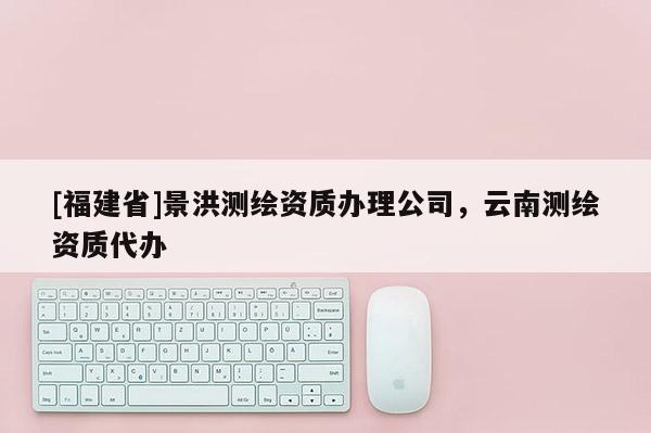 [福建省]景洪測繪資質辦理公司，云南測繪資質代辦