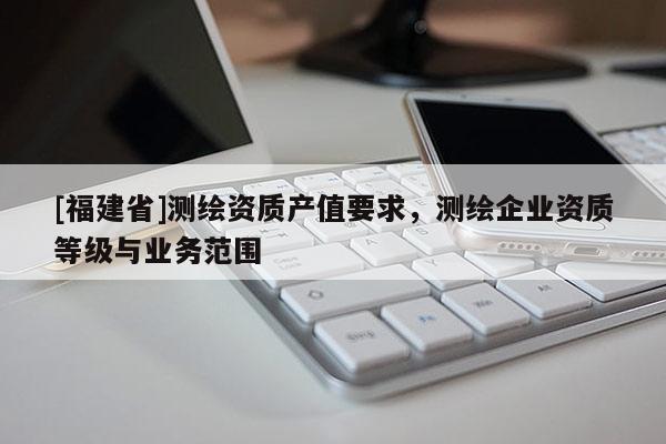 [福建省]測繪資質產值要求，測繪企業資質等級與業務范圍