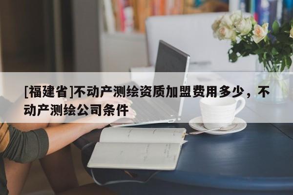 [福建省]不動產測繪資質加盟費用多少，不動產測繪公司條件