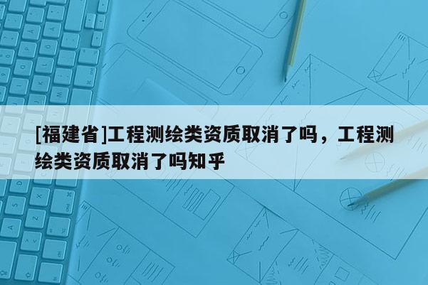 [福建省]工程測繪類資質取消了嗎，工程測繪類資質取消了嗎知乎