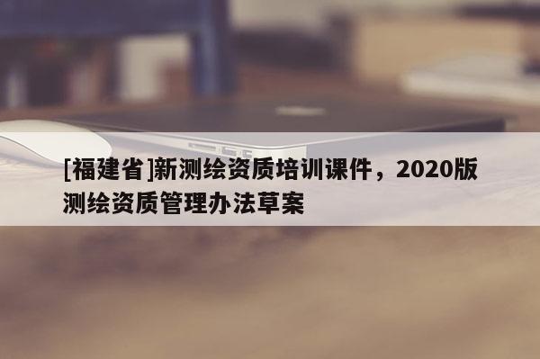 [福建省]新測(cè)繪資質(zhì)培訓(xùn)課件，2020版測(cè)繪資質(zhì)管理辦法草案