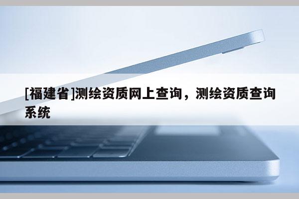 [福建省]測(cè)繪資質(zhì)網(wǎng)上查詢，測(cè)繪資質(zhì)查詢系統(tǒng)