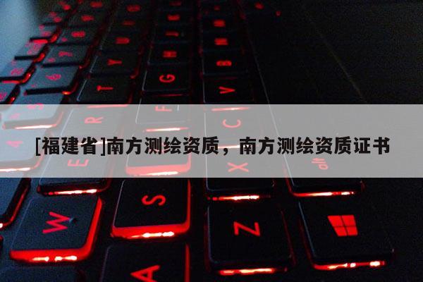 [福建省]南方測繪資質(zhì)，南方測繪資質(zhì)證書