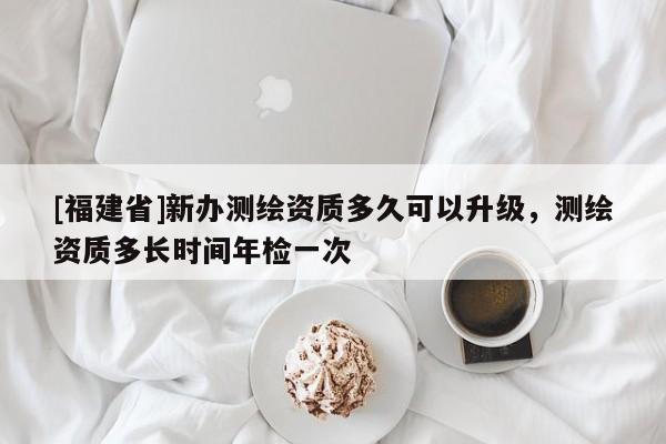[福建省]新辦測繪資質多久可以升級，測繪資質多長時間年檢一次