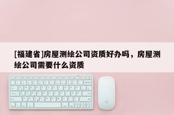 [福建省]房屋測繪公司資質好辦嗎，房屋測繪公司需要什么資質