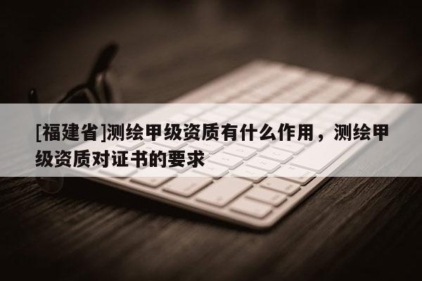 [福建省]測繪甲級資質有什么作用，測繪甲級資質對證書的要求