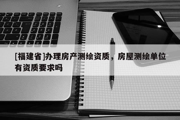 [福建省]辦理房產(chǎn)測(cè)繪資質(zhì)，房屋測(cè)繪單位有資質(zhì)要求嗎