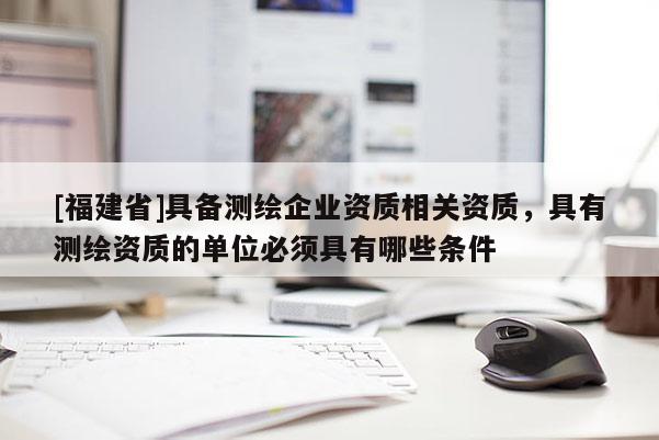 [福建省]具備測繪企業資質相關資質，具有測繪資質的單位必須具有哪些條件