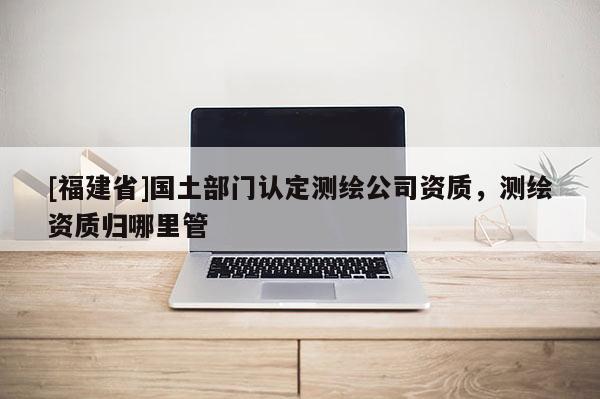 [福建省]國土部門認定測繪公司資質，測繪資質歸哪里管