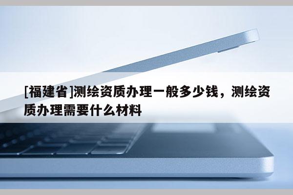 [福建省]測繪資質辦理一般多少錢，測繪資質辦理需要什么材料