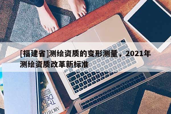 [福建省]測(cè)繪資質(zhì)的變形測(cè)量，2021年測(cè)繪資質(zhì)改革新標(biāo)準(zhǔn)